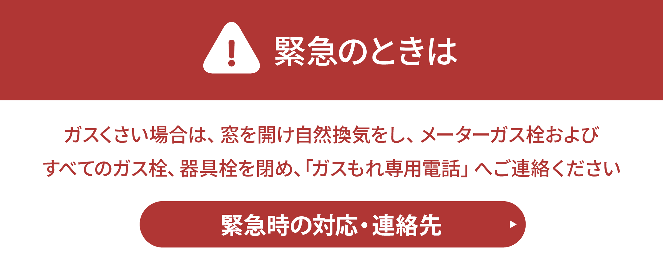 緊急のときは。ガスくさい場合は窓を開け自然換気をし、すべてのガス栓、器具栓を閉め、ガスもれ専用電話へご連絡ください。緊急連絡先